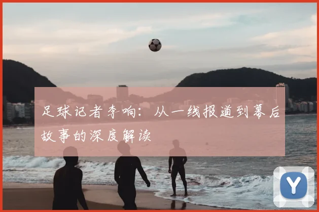 足球记者李响：从一线报道到幕后故事的深度解读