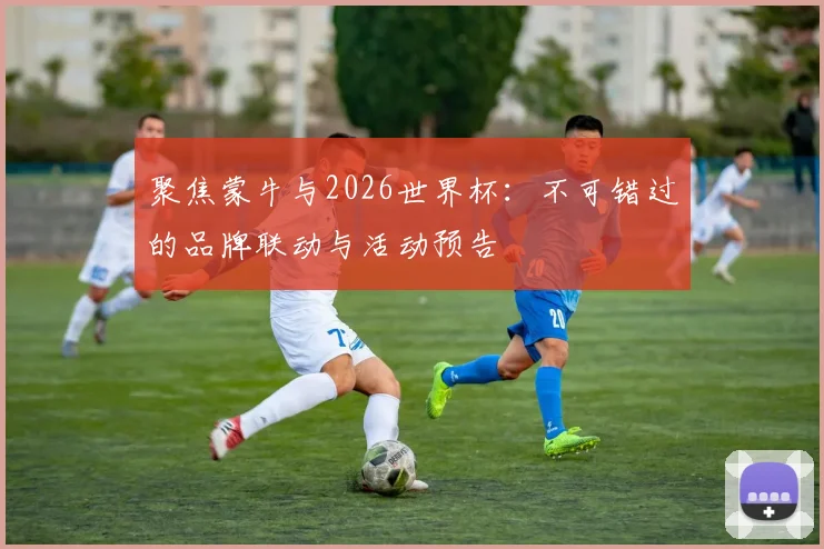 聚焦蒙牛与2026世界杯：不可错过的品牌联动与活动预告