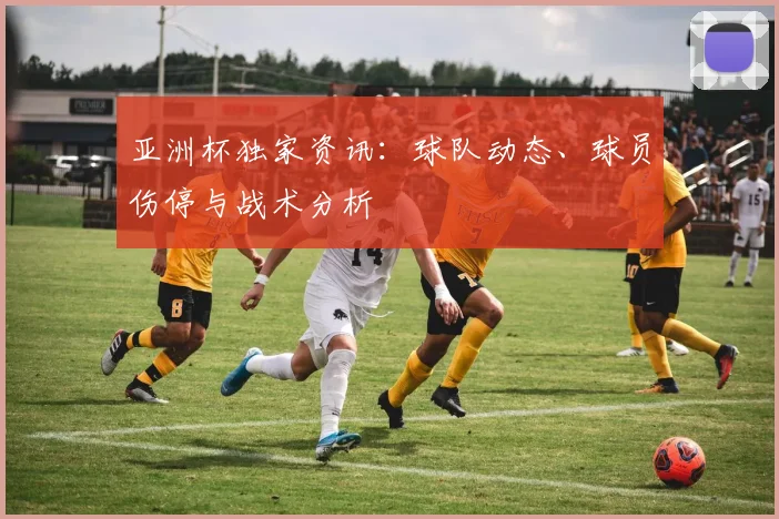 亚洲杯独家资讯:球队动态、球员伤停与战术分析
