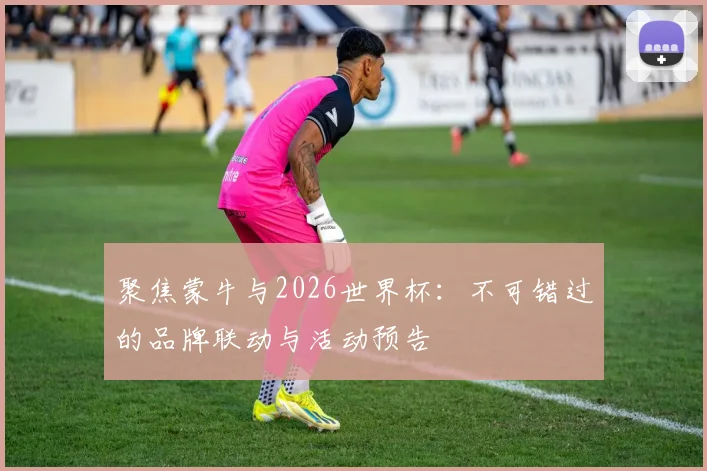 聚焦蒙牛与2026世界杯：不可错过的品牌联动与活动预告