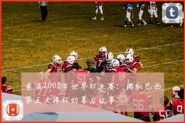 重温2002年世界杯决赛：揭秘巴西第五次捧杯的幕后故事
