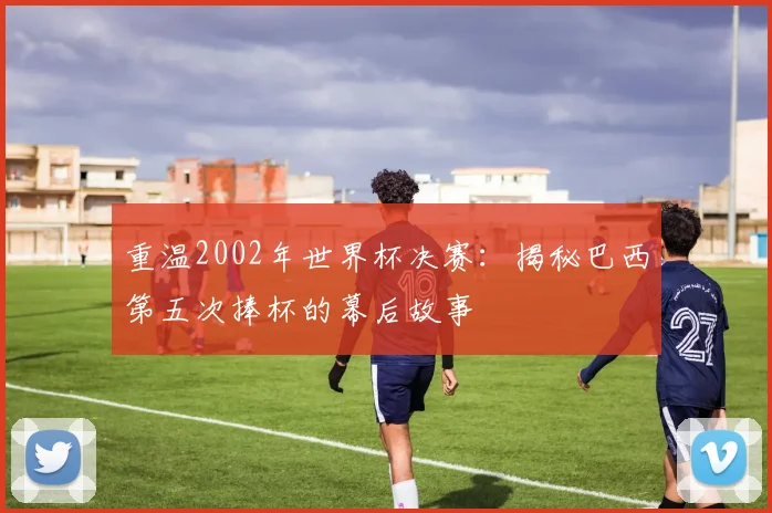 重温2002年世界杯决赛：揭秘巴西第五次捧杯的幕后故事